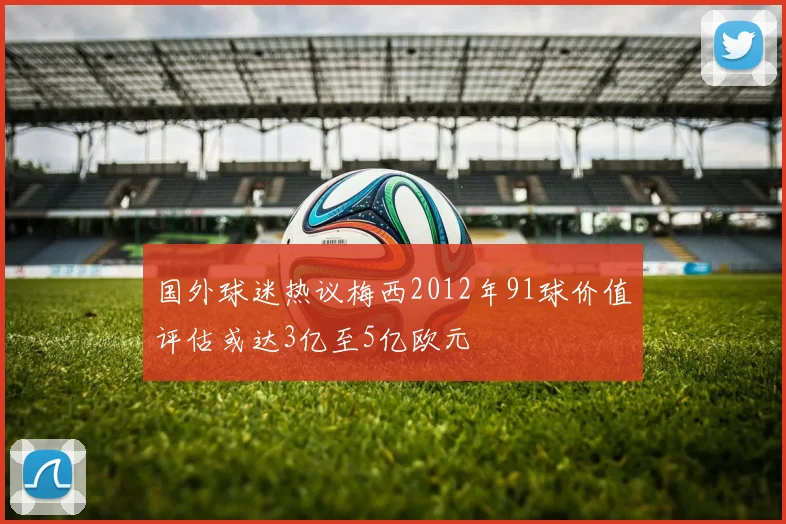国外球迷热议梅西2012年91球价值评估或达3亿至5亿欧元