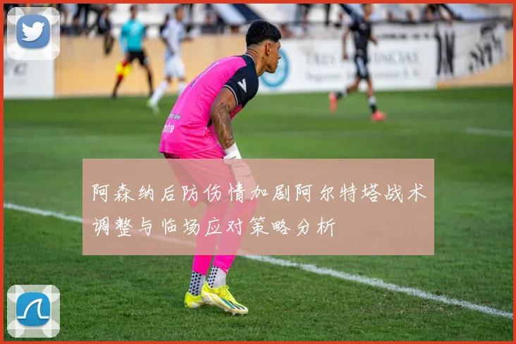 阿森纳后防伤情加剧阿尔特塔战术调整与临场应对策略分析