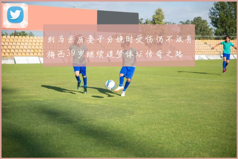 利马亲历妻子分娩时受伤仍不放弃梅西39岁继续追梦体坛传奇之路