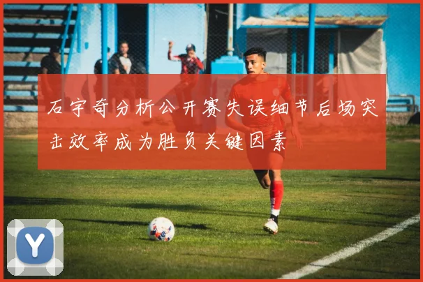 石宇奇分析公开赛失误细节后场突击效率成为胜负关键因素