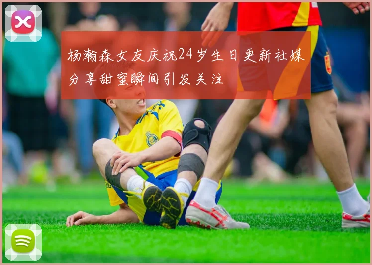 杨瀚森女友庆祝24岁生日更新社媒分享甜蜜瞬间引发关注