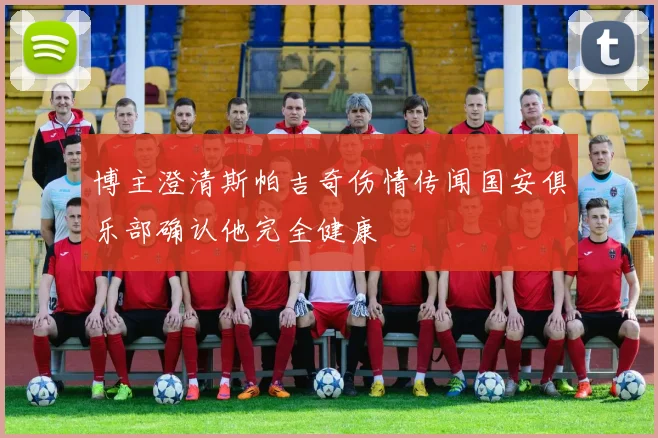博主澄清斯帕吉奇伤情传闻国安俱乐部确认他完全健康