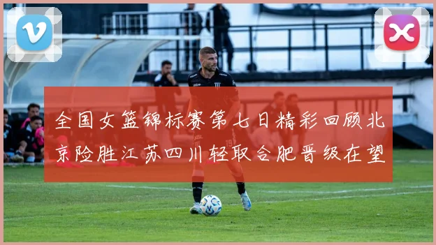 全国女篮锦标赛第七日精彩回顾北京险胜江苏四川轻取合肥晋级在望