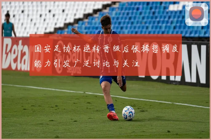 国安足协杯逆转晋级后张稀哲调度能力引发广泛讨论与关注