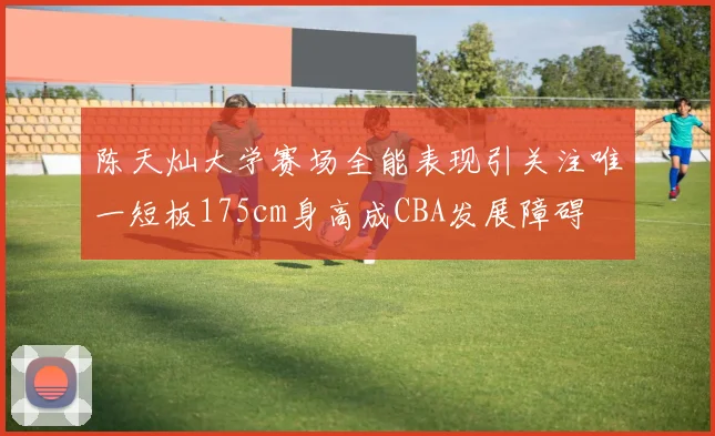 陈天灿大学赛场全能表现引关注唯一短板175cm身高成CBA发展障碍