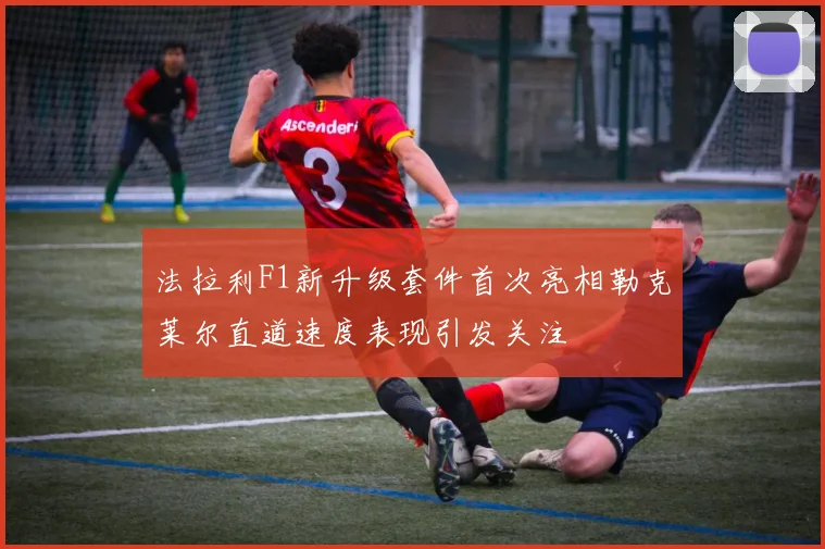 法拉利F1新升级套件首次亮相勒克莱尔直道速度表现引发关注