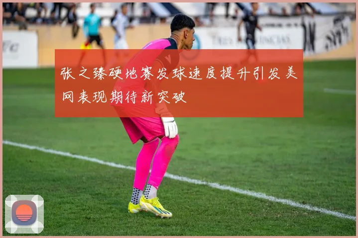 张之臻硬地赛发球速度提升引发美网表现期待新突破
