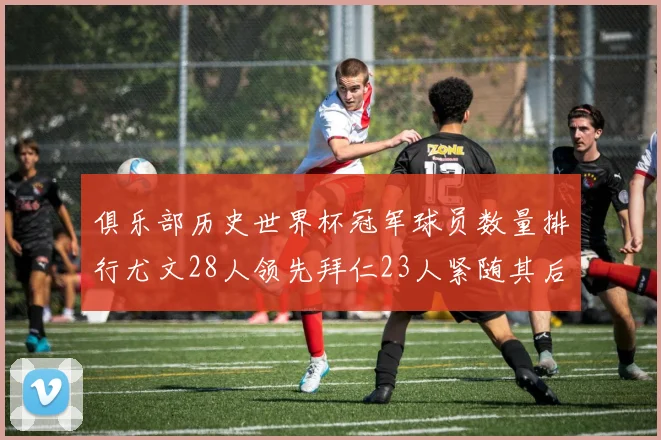 俱乐部历史世界杯冠军球员数量排行尤文28人领先拜仁23人紧随其后