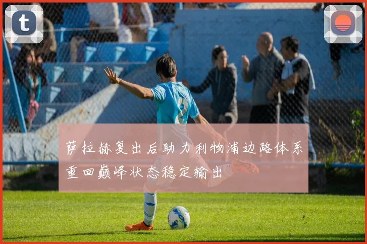 萨拉赫复出后助力利物浦边路体系重回巅峰状态稳定输出
