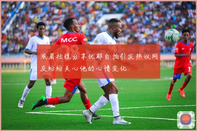 浓眉社媒分享忧郁自拍引发热议网友纷纷关心他的心情变化