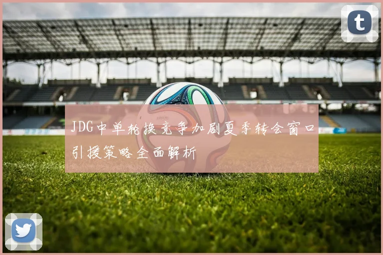 JDG中单轮换竞争加剧夏季转会窗口引援策略全面解析